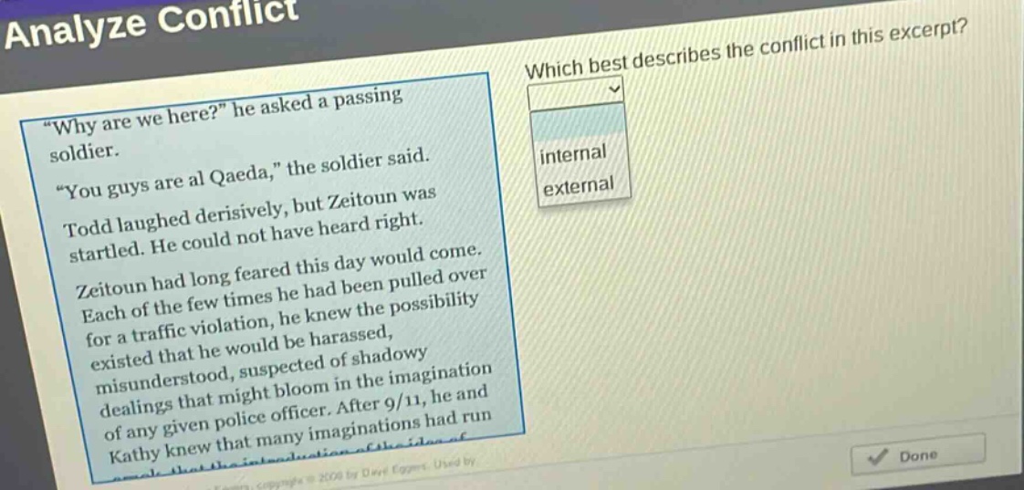 analyze conflict\nwhich best describes the conflict in this excerpt?\n\why are we here?\ he asked a passing soldier.\n\you guys are al qaeda,\ the soldier said.\ntodd laughed derisively, but zeitoun was startled. he could not have heard right.\nzeitoun had long feared this day would come.\neach of the few times he had been pulled over for a traffic violation, he knew the possibility existed that he would be harassed, misunderstood, suspected of shadowy dealings that might bloom in the imagination of any given police officer. after 9/11, he and kathy knew that many imaginations had run