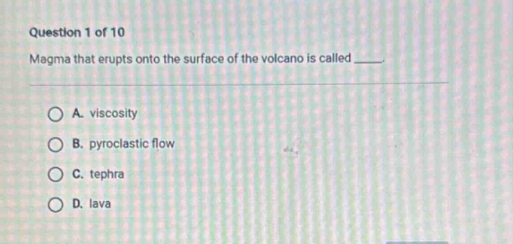 question 1 of 10\nmagma that erupts onto the surface of the volcano is called ____.\na. viscosity\nb. pyroclastic flow\nc. tephra\nd. lava