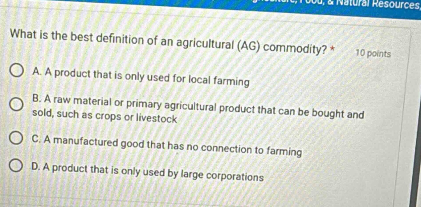 what is the best definition of an agricultural (ag) commodity? * 10 points\na. a product that is only used for local farming\nb. a raw material or primary agricultural product that can be bought and sold, such as crops or livestock\nc. a manufactured good that has no connection to farming\nd. a product that is only used by large corporations