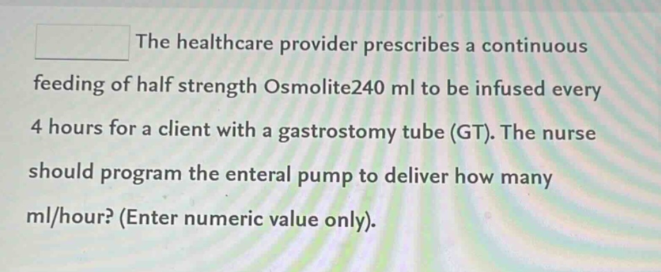 the healthcare provider prescribes a continuous feeding of half strength osmolite240 ml to be infused every 4 hours for a client with a gastrostomy tube (gt). the nurse should program the enteral pump to deliver how many ml/hour? (enter numeric value only).