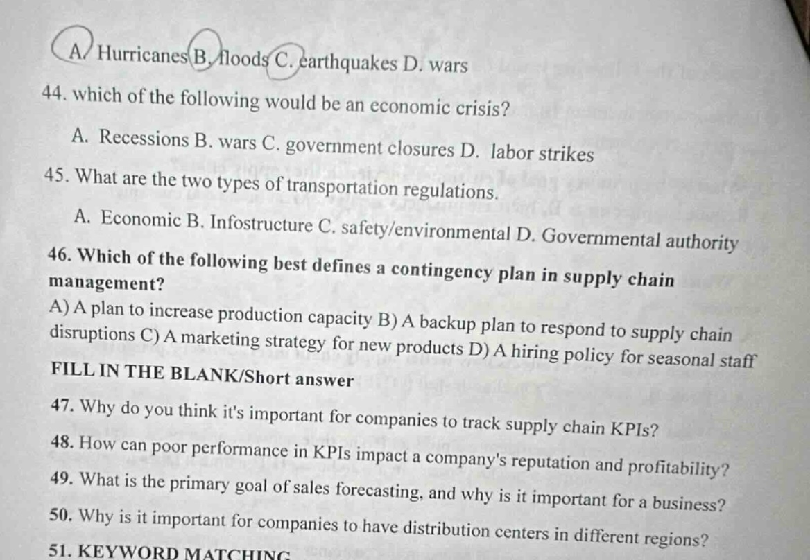 44. which of the following would be an economic crisis?\na. recessions b. wars c. government closures d. labor strikes\n45. what are the two types of transportation regulations.\na. economic b. infostructure c. safety/environmental d. governmental authority\n46. which of the following best defines a contingency plan in supply chain management?\na) a plan to increase production capacity b) a backup plan to respond to supply chain disruptions c) a marketing strategy for new products d) a hiring policy for seasonal staff\nfill in the blank/short answer\n47. why do you think its important for companies to track supply chain kpis?\n48. how can poor performance in kpis impact a companys reputation and profitability?\n49. what is the primary goal of sales forecasting, and why is it important for a business?\n50. why is it important for companies to have distribution centers in different regions?\n51. keyword matching