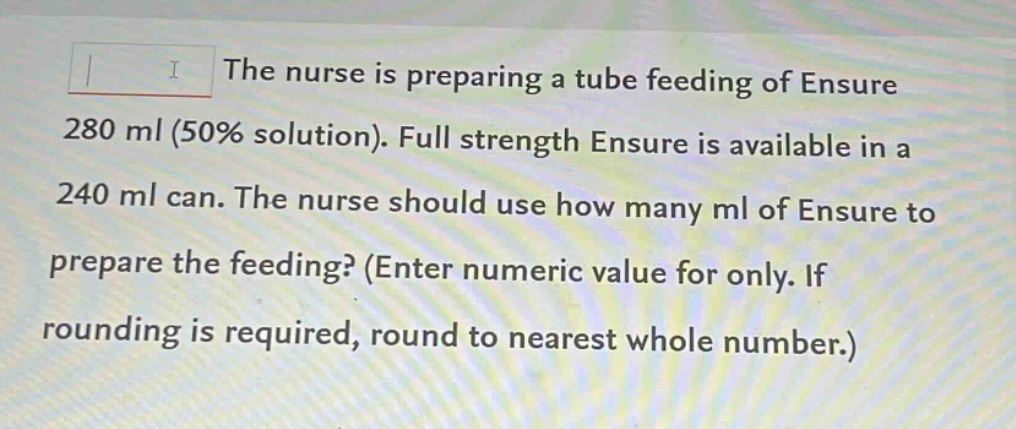 the nurse is preparing a tube feeding of ensure 280 ml (50% solution). full strength ensure is available in a 240 ml can. the nurse should use how many ml of ensure to prepare the feeding? (enter numeric value for only. if rounding is required, round to nearest whole number.)