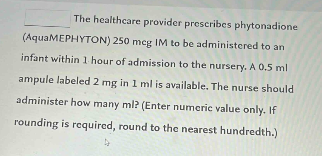 the healthcare provider prescribes phytonadione (aquamephyton) 250 mcg im to be administered to an infant within 1 hour of admission to the nursery. a 0.5 ml ampule labeled 2 mg in 1 ml is available. the nurse should administer how many ml? (enter numeric value only. if rounding is required, round to the nearest hundredth.)