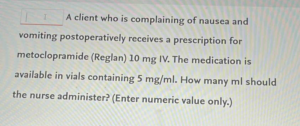 a client who is complaining of nausea and vomiting postoperatively receives a prescription for metoclopramide (reglan) 10 mg iv. the medication is available in vials containing 5 mg/ml. how many ml should the nurse administer? (enter numeric value only.)