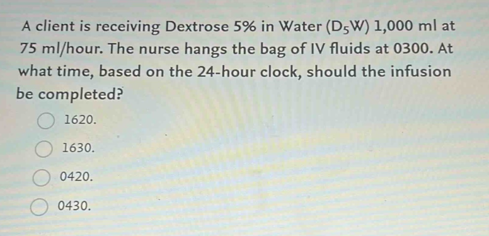 a client is receiving dextrose 5% in water (d5w) 1,000 ml at 75 ml/hour. the nurse hangs the bag of iv fluids at 0300. at what time, based on the 24 - hour clock, should the infusion be completed?\n1620.\n1630.\n0420.\n0430.