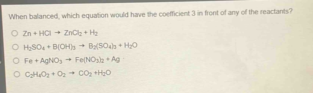 when balanced, which equation would have the coefficient 3 in front of any of the reactants?\no zn + hcl → zncl₂ + h₂\no h₂so₄ + b(oh)₃ → b₂(so₄)₃ + h₂o\no fe + agno₃ → fe(no₃)₂ + ag\no c₂h₄o₂ + o₂ → co₂ +h₂o