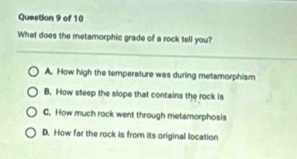 question 9 of 10\nwhat does the metamorphic grade of a rock tell you?\na. how high the temperature was during metamorphosis\nb. how steep the slope that contains the rock is\nc. how much rock went through metamorphosis\nd. how far the rock is from its original location
