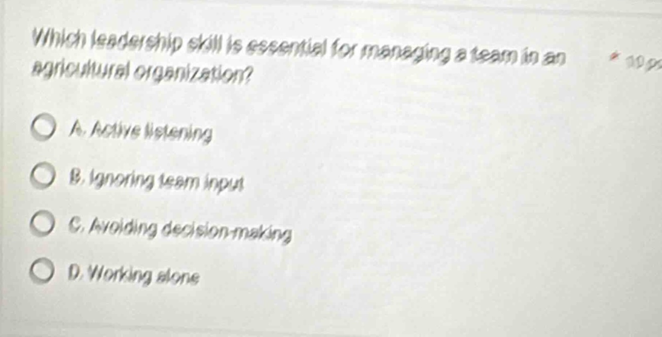 which leadership skill is essential for managing a team in an agricultural organization?\na. active listening\nb. ignoring team input\nc. avoiding decision - making\nd. working alone