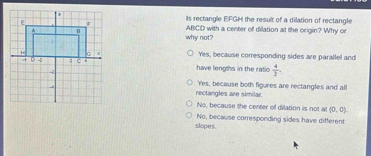 is rectangle efgh the result of a dilation of rectangle abcd with a center of dilation at the origin? why or why not? yes, because corresponding sides are parallel and have lengths in the ratio $\frac{4}{3}$. yes, because both figures are rectangles and all rectangles are similar. no, because the center of dilation is not at (0, 0). no, because corresponding sides have different slopes.