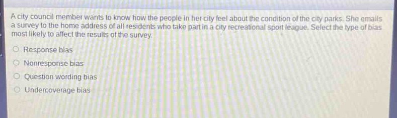 a city council member wants to know how the people in her city feel about the condition of the city parks. she emails a survey to the home address of all residents who take part in a city recreational sport league. select the type of bias most likely to affect the results of the survey.\nresponse bias\nnonresponse bias\nquestion wording bias\nundercoverage bias
