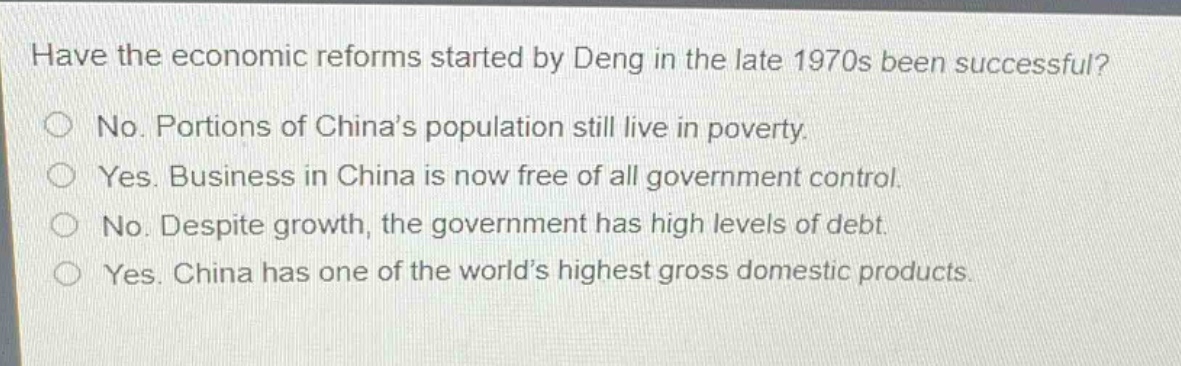have the economic reforms started by deng in the late 1970s been successful?\nno. portions of china’s population still live in poverty.\nyes. business in china is now free of all government control.\nno. despite growth, the government has high levels of debt.\nyes. china has one of the world’s highest gross domestic products.