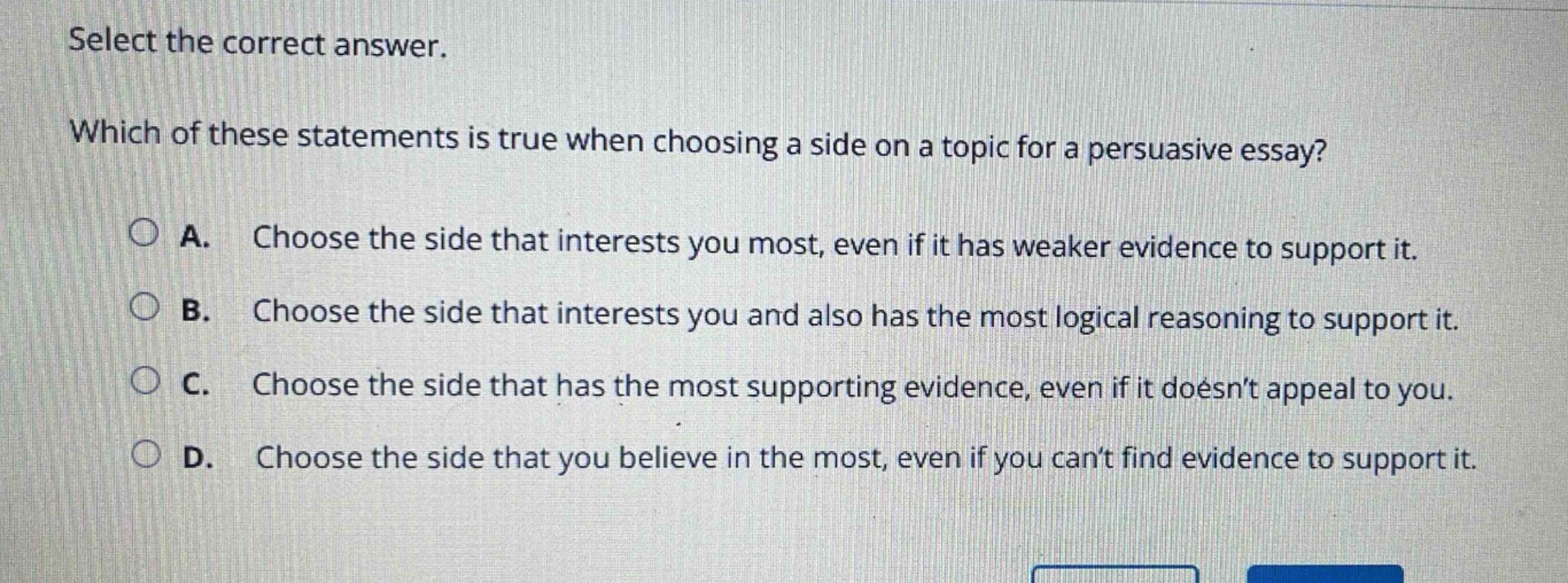 select the correct answer.\nwhich of these statements is true when choosing a side on a topic for a persuasive essay?\na. choose the side that interests you most, even if it has weaker evidence to support it.\nb. choose the side that interests you and also has the most logical reasoning to support it.\nc. choose the side that has the most supporting evidence, even if it doesnt appeal to you.\nd. choose the side that you believe in the most, even if you cant find evidence to support it.
