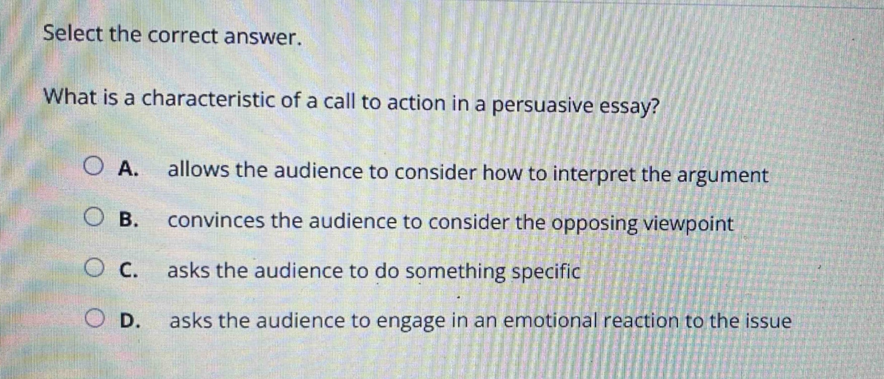 select the correct answer.\nwhat is a characteristic of a call to action in a persuasive essay?\na. allows the audience to consider how to interpret the argument\nb. convinces the audience to consider the opposing viewpoint\nc. asks the audience to do something specific\nd. asks the audience to engage in an emotional reaction to the issue