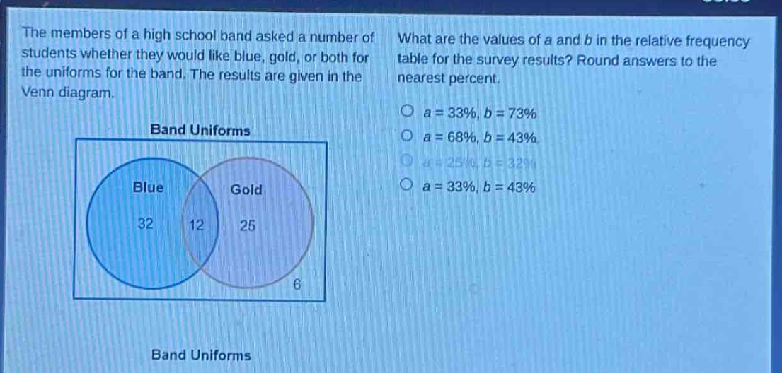 the members of a high school band asked a number of students whether they would like blue, gold, or both for the uniforms for the band. the results are given in the venn diagram. what are the values of a and b in the relative - frequency table for the survey results? round answers to the nearest percent. band uniforms blue gold 32 12 25 6 band uniforms
