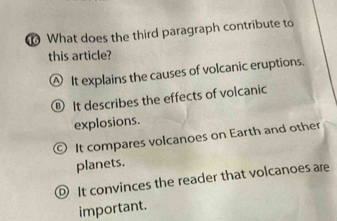 16 what does the third paragraph contribute to this article?\na it explains the causes of volcanic eruptions.\nb it describes the effects of volcanic explosions.\nc it compares volcanoes on earth and other planets.\nd it convinces the reader that volcanoes are important.