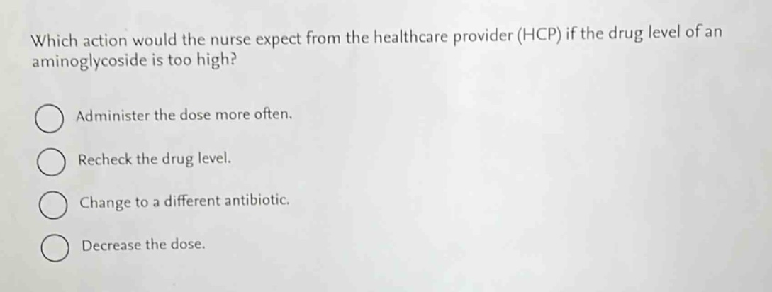 which action would the nurse expect from the healthcare provider (hcp) if the drug level of an aminoglycoside is too high?\nadminister the dose more often.\nrecheck the drug level.\nchange to a different antibiotic.\ndecrease the dose.