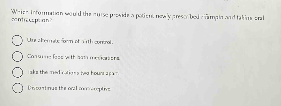 which information would the nurse provide a patient newly prescribed rifampin and taking oral contraception?\nuse alternate form of birth control.\nconsume food with both medications.\ntake the medications two hours apart.\ndiscontinue the oral contraceptive.