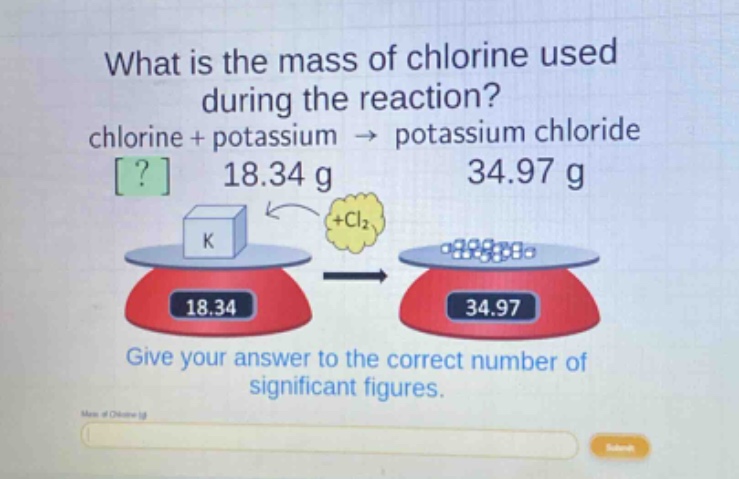 what is the mass of chlorine used during the reaction? chlorine + potassium → potassium chloride ? 18.34 g 34.97 g give your answer to the correct number of significant figures.