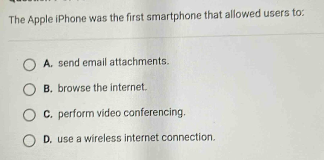 the apple iphone was the first smartphone that allowed users to:\na. send email attachments.\nb. browse the internet.\nc. perform video conferencing.\nd. use a wireless internet connection.