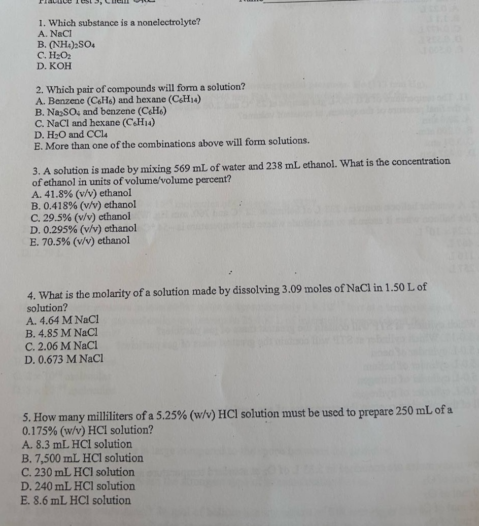 1. which substance is a nonelectrolyte?\na. nacl\nb. (nh4)2so4\nc. h2o2\nd. koh\n\n2. which pair of compounds will form a solution?\na. benzene (c6h6) and hexane (c6h14)\nb. na2so4 and benzene (c6h6)\nc. nacl and hexane (c6h14)\nd. h2o and ccl4\ne. more than one of the combinations above will form solutions.\n\n3. a solution is made by mixing 569 ml of water and 238 ml ethanol. what is the concentration of ethanol in units of volume/volume percent?\na. 41.8% (v/v) ethanol\nb. 0.418% (v/v) ethanol\nc. 29.5% (v/v) ethanol\nd. 0.295% (v/v) ethanol\ne. 70.5% (v/v) ethanol\n\n4. what is the molarity of a solution made by dissolving 3.09 moles of nacl in 1.50 l of solution?\na. 4.64 m nacl\nb. 4.85 m nacl\nc. 2.06 m nacl\nd. 0.673 m nacl\n\n5. how many milliliters of a 5.25% (w/v) hcl solution must be used to prepare 250 ml of a 0.175% (w/v) hcl solution?\na. 8.3 ml hcl solution\nb. 7,500 ml hcl solution\nc. 230 ml hcl solution\nd. 240 ml hcl solution\ne. 8.6 ml hcl solution