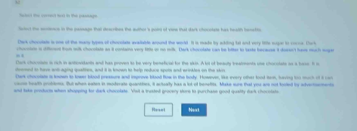 select the correct text in the passage.\nselect the sentence in the passage that describes the authors point of view that dark chocolate has health benefits.\ndark chocolate is one of the many types of chocolate available around the world. it is made by adding fat and very little sugar to cocoa. dark chocolate is different from milk chocolate as it contains very little or no milk. dark chocolate can be bitter to taste because it doesnt have much sugar in it.\ndark chocolate is rich in antioxidants and has proven to be very beneficial for the skin. a lot of beauty treatments use chocolate as a base. it is deemed to have anti - aging qualities, and it is known to help reduce spots and wrinkles on the skin.\ndark chocolate is known to lower blood pressure and improve blood flow in the body. however, like every other food item, having too much of it can cause health problems. but when eaten in moderate quantities, it actually has a lot of benefits. make sure that you are not fooled by advertisements and fake products when shopping for dark chocolate. visit a trusted grocery store to purchase good quality dark chocolate.