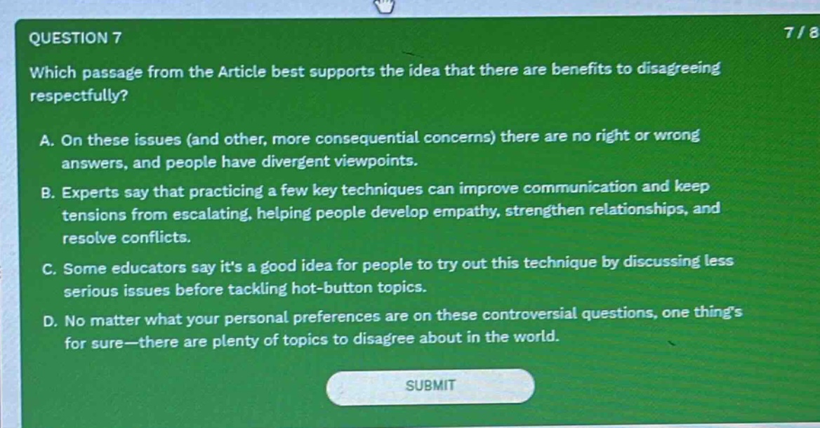 question 7\nwhich passage from the article best supports the idea that there are benefits to disagreeing respectfully?\na. on these issues (and other, more consequential concerns) there are no right or wrong answers, and people have divergent viewpoints.\nb. experts say that practicing a few key techniques can improve communication and keep tensions from escalating, helping people develop empathy, strengthen relationships, and resolve conflicts.\nc. some educators say its a good idea for people to try out this technique by discussing less serious issues before tackling hot - button topics.\nd. no matter what your personal preferences are on these controversial questions, one things for sure—there are plenty of topics to disagree about in the world.\nsubmit