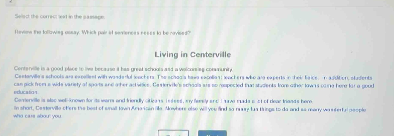 select the correct text in the passage. review the following essay. which pair of sentences needs to be revised? living in centerville centerville is a good place to live because it has great schools and a welcoming community. centervilles schools are excellent with wonderful teachers. the schools have excellent teachers who are experts in their fields. in addition, students can pick from a wide variety of sports and other activities. centervilles schools are so respected that students from other towns come here for a good education. centerville is also well - known for its warm and friendly citizens. indeed, my family and i have made a lot of dear friends here. in short, centerville offers the best of small town american life. nowhere else will you find so many fun things to do and so many wonderful people who care about you.