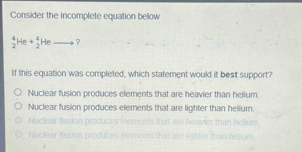 consider the incomplete equation below\n$_{2}^{4}he + _{2}^{4}he longrightarrow?$ \nif this equation was completed, which statement would it best support?\nnuclear fusion produces elements that are heavier than helium.\nnuclear fusion produces elements that are lighter than helium.\nnuclear fission produces elements that are heavier than helium.\nnuclear fission produces elements that are lighter than helium.