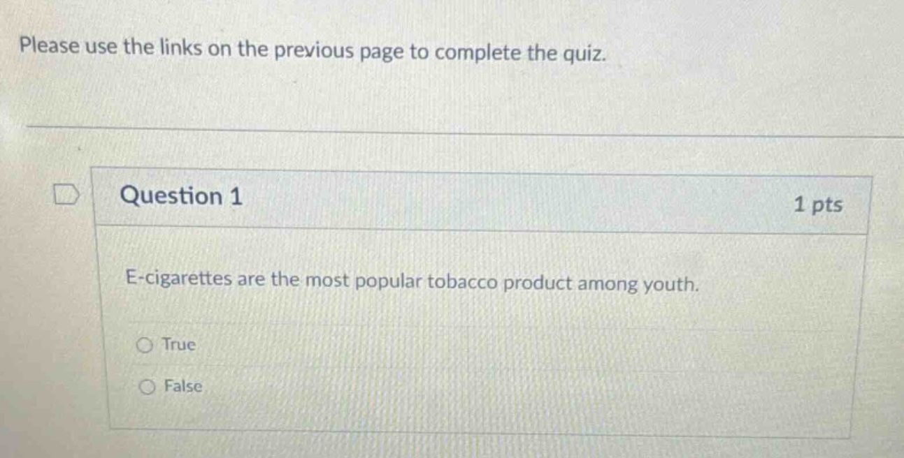 please use the links on the previous page to complete the quiz.\nquestion 1 1 pts\ne - cigarettes are the most popular tobacco product among youth.\ntrue\nfalse