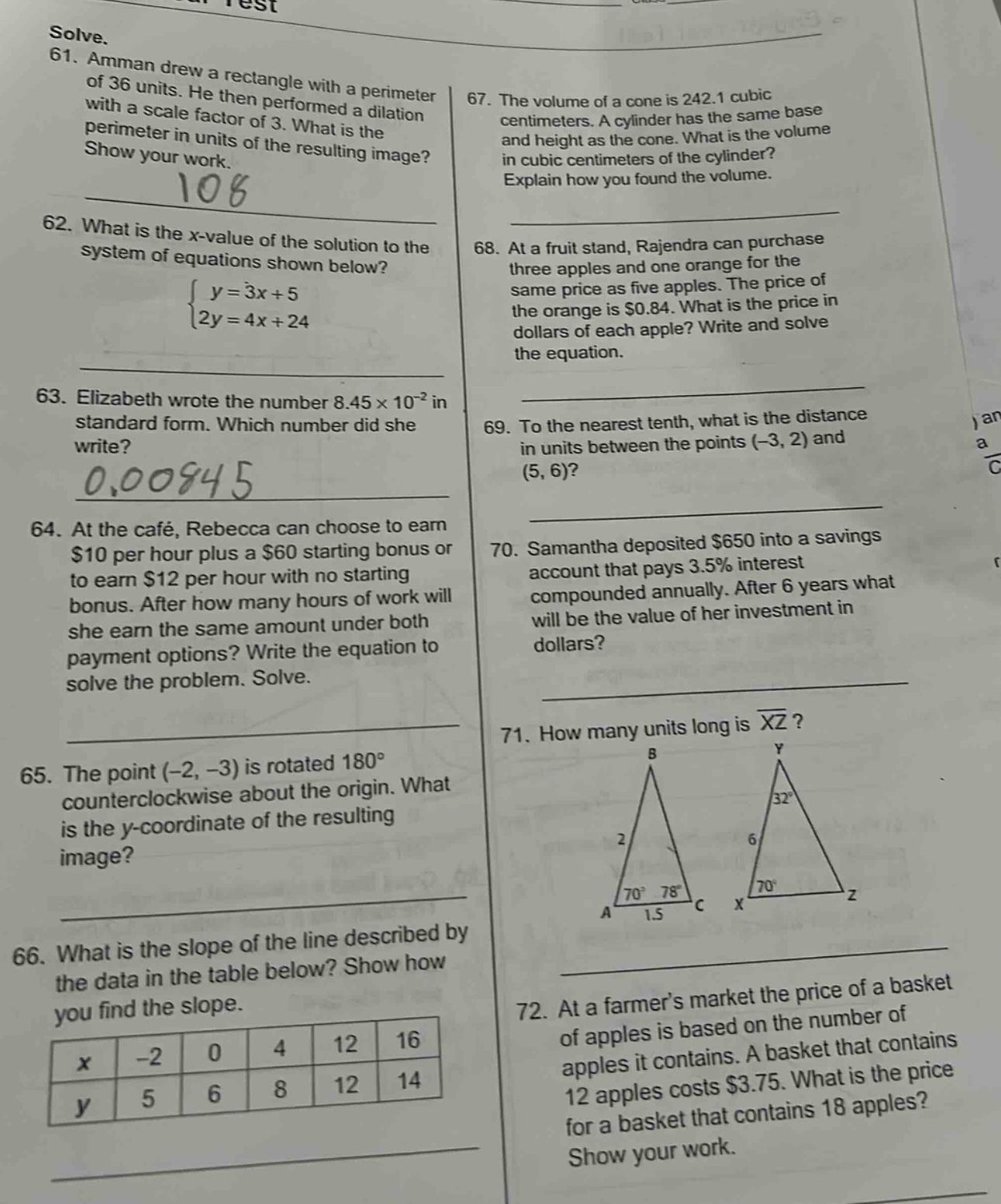 solve.\n61. amman drew a rectangle with a perimeter of 36 units. he then performed a dilation with a scale factor of 3. what is the perimeter in units of the resulting image? show your work.\n62. what is the x - value of the solution to the system of equations shown below?\n{y = 3x + 5\n2y = 4x + 24\n63. elizabeth wrote the number 8.45×10⁻² in standard form. which number did she write?\n64. at the café, rebecca can choose to earn $10 per hour plus a $60 starting bonus or to earn $12 per hour with no starting bonus. after how many hours of work will she earn the same amount under both payment options? write the equation to solve the problem. solve.\n65. the point (-2, -3) is rotated 180° counterclockwise about the origin. what is the y - coordinate of the resulting image?\n66. what is the slope of the line described by the data in the table below? show how you find the slope.\n|x| - 2|0|4|12|16|\n|y|5|6|8|12|14|\n67. the volume of a cone is 242.1 cubic centimeters. a cylinder has the same base and height as the cone. what is the volume in cubic centimeters of the cylinder? explain how you found the volume.\n68. at a fruit stand, rajendra can purchase three apples and one orange for the same price as five apples. the price of the orange is $0.84. what is the price in dollars of each apple? write and solve the equation.\n69. to the nearest tenth, what is the distance in units between the points (-3, 2) and (5, 6)?\n70. samantha deposited $650 into a savings account that pays 3.5% interest compounded annually. after 6 years what will be the value of her investment in dollars?\n71. how many units long is $overline{xz}$?\n72. at a farmers market the price of a basket of apples is based on the number of apples it contains. a basket that contains 12 apples costs $3.75. what is the price for a basket that contains 18 apples? show your work.