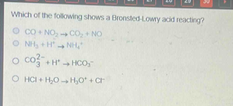 which of the following shows a brønsted - lowry acid reacting?\nco + no₂ → co₂ + no\nnh₃ + h⁺ → nh₄⁺\nco₃²⁻ + h⁺ → hco₃⁻\nhcl + h₂o → h₃o⁺ + cl⁻