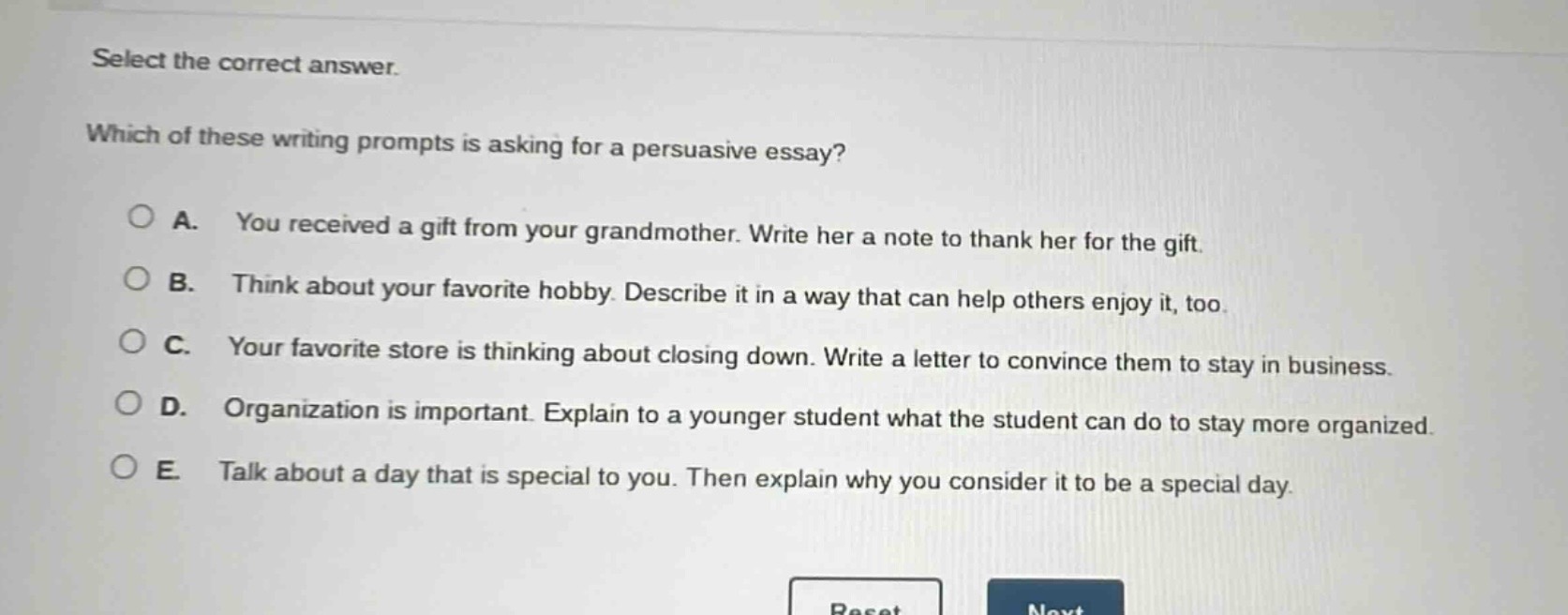 select the correct answer. which of these writing prompts is asking for a persuasive essay? a. you received a gift from your grandmother. write her a note to thank her for the gift. b. think about your favorite hobby. describe it in a way that can help others enjoy it, too. c. your favorite store is thinking about closing down. write a letter to convince them to stay in business. d. organization is important. explain to a younger student what the student can do to stay more organized. e. talk about a day that is special to you. then explain why you consider it to be a special day.