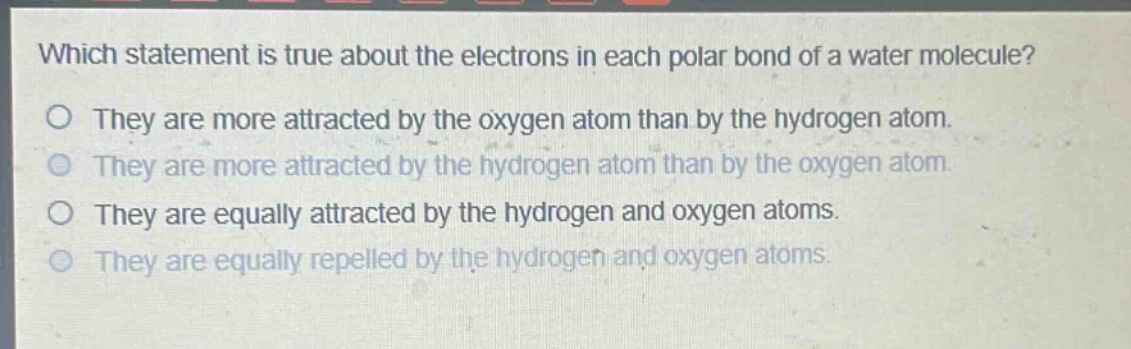 which statement is true about the electrons in each polar bond of a water molecule?\no they are more attracted by the oxygen atom than by the hydrogen atom.\no they are more attracted by the hydrogen atom than by the oxygen atom.\no they are equally attracted by the hydrogen and oxygen atoms.\no they are equally repelled by the hydrogen and oxygen atoms.