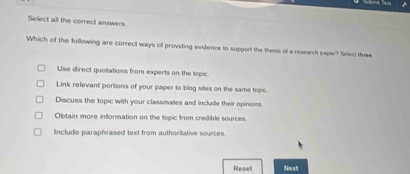 select all the correct answers. which of the following are correct ways of providing evidence to support the thesis of a research paper? select three\nuse direct quotations from experts on the topic.\nlink relevant portions of your paper to blog sites on the same topic.\ndiscuss the topic with your classmates and include their opinions.\nobtain more information on the topic from credible sources.\ninclude paraphrased text from authoritative sources.