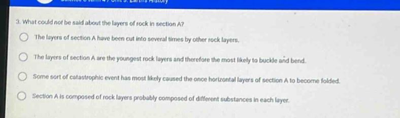 3. what could not be said about the layers of rock in section a?\nthe layers of section a have been cut into several times by other rock layers.\nthe layers of section a are the youngest rock layers and therefore the most likely to buckle and bend.\nsome sort of catastrophic event has most likely caused the once horizontal layers of section a to become folded.\nsection a is composed of rock layers probably composed of different substances in each layer.
