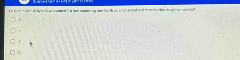 science 8 term 4 / unit 3: earths history\n11. how many half - lives have occurred in a rock containing one - fourth parent material and three - fourths daughter material?\n3\n4\n1\n2