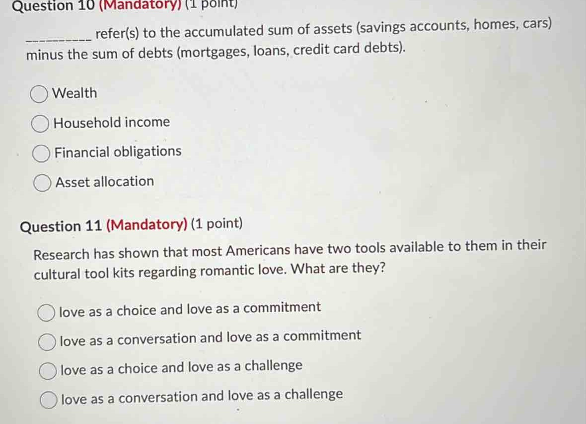 question 10 (mandatory) (1 point)\n__________ refer(s) to the accumulated sum of assets (savings accounts, homes, cars) minus the sum of debts (mortgages, loans, credit card debts).\n○ wealth\n○ household income\n○ financial obligations\n○ asset allocation\nquestion 11 (mandatory) (1 point)\nresearch has shown that most americans have two tools available to them in their cultural tool kits regarding romantic love. what are they?\n○ love as a choice and love as a commitment\n○ love as a conversation and love as a commitment\n○ love as a choice and love as a challenge\n○ love as a conversation and love as a challenge