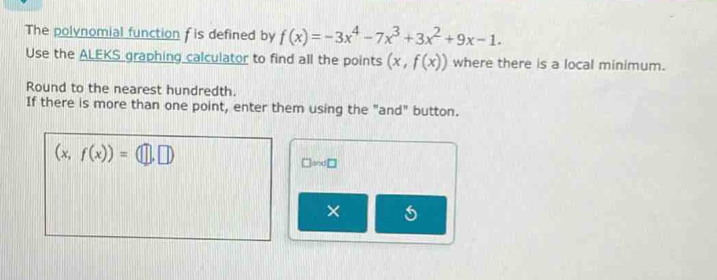 the polynomial function (f) is defined by (f(x)=-3x^{4}-7x^{3}+3x^{2}+9x - 1). use the aleks graphing calculator to find all the points ((x,f(x))) where there is a local minimum. round to the nearest hundredth. if there is more than one point, enter them using the \and\ button.