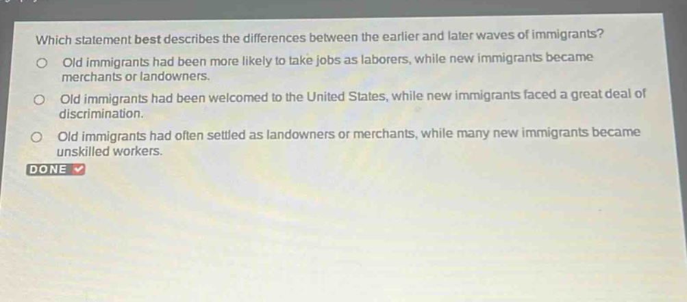 which statement best describes the differences between the earlier and later waves of immigrants?\nold immigrants had been more likely to take jobs as laborers, while new immigrants became merchants or landowners.\nold immigrants had been welcomed to the united states, while new immigrants faced a great deal of discrimination.\nold immigrants had often settled as landowners or merchants, while many new immigrants became unskilled workers.\ndone