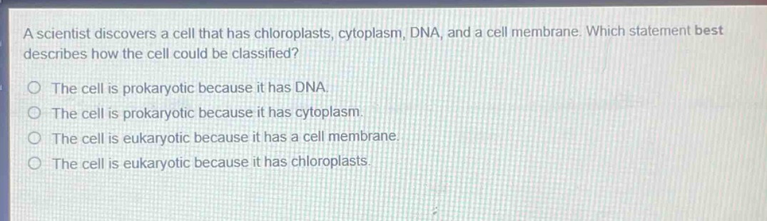 a scientist discovers a cell that has chloroplasts, cytoplasm, dna, and a cell membrane. which statement best describes how the cell could be classified?\no the cell is prokaryotic because it has dna.\no the cell is prokaryotic because it has cytoplasm.\no the cell is eukaryotic because it has a cell membrane.\no the cell is eukaryotic because it has chloroplasts.