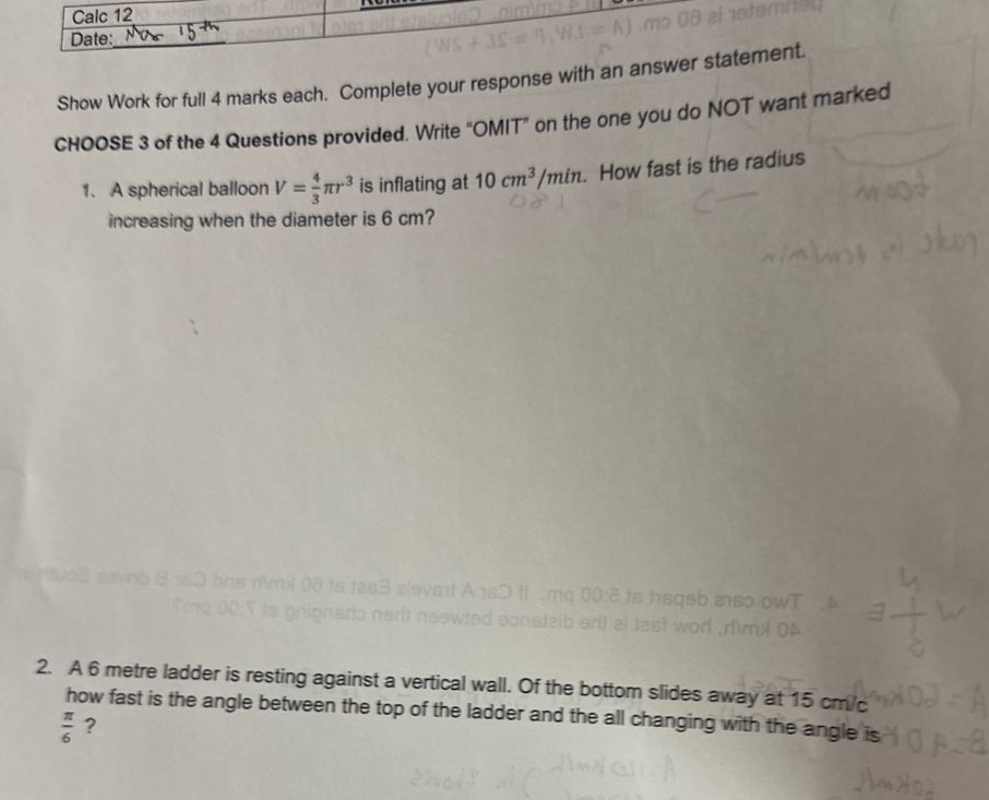 calc 12\ndate: nov 15 - \nshow work for full 4 marks each. complete your response with an answer statement.\nchoose 3 of the 4 questions provided. write “omit” on the one you do not want marked\n1. a spherical balloon (v=\frac{4}{3}pi r^{3}) is inflating at (10 cm^{3}/min). how fast is the radius increasing when the diameter is 6 cm?\n2. a 6 - metre ladder is resting against a vertical wall. if the bottom slides away at 15 cm/s, how fast is the angle between the top of the ladder and the all changing with the angle is (\frac{pi}{6})?