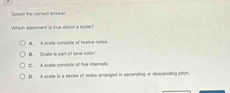 select the correct answer. which statement is true about a scale? a. a scale consists of twelve notes. b. scale is part of tone color. c. a scale consists of five intervals. d. a scale is a series of notes arranged in ascending or descending pitch.