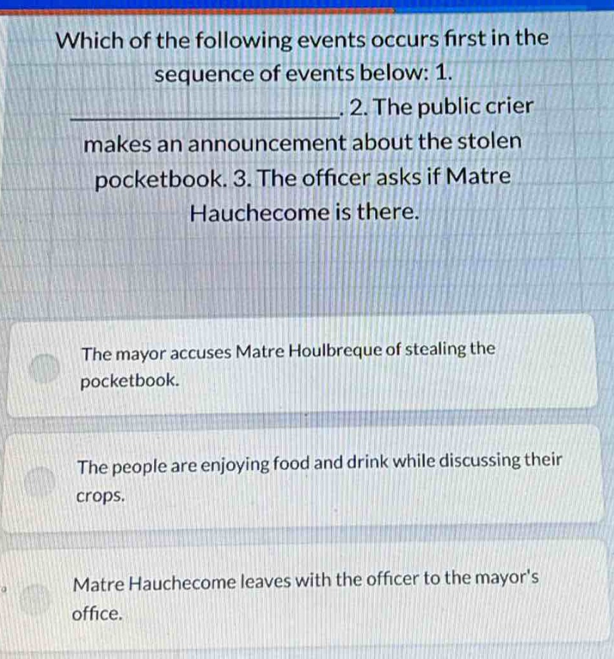 which of the following events occurs first in the sequence of events below: 1. ______________. 2. the public crier makes an announcement about the stolen pocketbook. 3. the officer asks if matre hauchecome is there. the mayor accuses matre houlbreque of stealing the pocketbook. the people are enjoying food and drink while discussing their crops. matre hauchecome leaves with the officer to the mayors office.