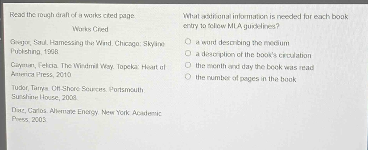 read the rough draft of a works cited page.\n\nworks cited\ngregor, saul. harnessing the wind. chicago: skyline publishing, 1998.\ncayman, felicia. the windmill way. topeka: heart of america press, 2010.\ntudor, tanya. off - shore sources. portsmouth: sunshine house, 2008.\ndiaz, carlos. alternate energy. new york: academic press, 2003.\nwhat additional information is needed for each book entry to follow mla guidelines?\n a word describing the medium\n a description of the book’s circulation\n the month and day the book was read\n the number of pages in the book