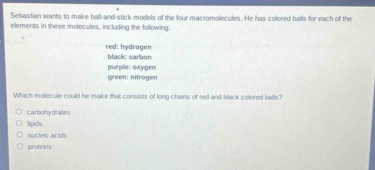 sebastian wants to make ball - and - stick models of the four macromolecules. he has colored balls for each of the elements in these molecules, including the following.\nred: hydrogen\nblack: carbon\npurple: oxygen\ngreen: nitrogen\nwhich molecule could he make that consists of long chains of red and black colored balls?\n○ carbohydrates\n○ lipids\n○ nucleic acids\n○ proteins