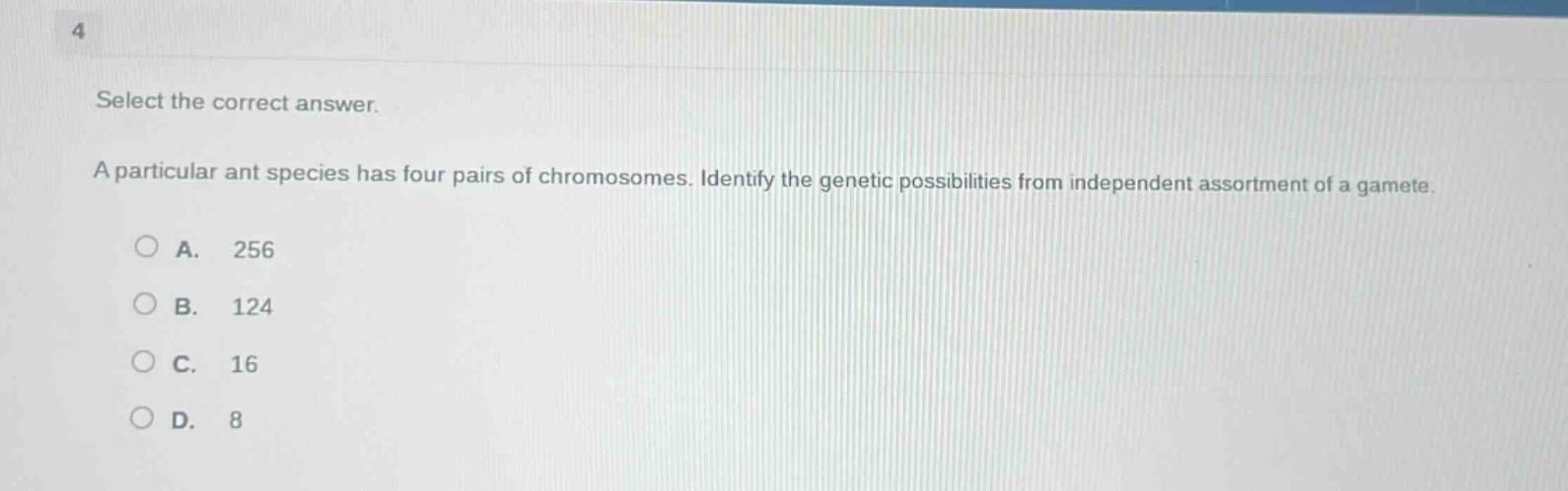 select the correct answer. a particular ant species has four pairs of chromosomes. identify the genetic possibilities from independent assortment of a gamete. a. 256 b. 124 c. 16 d. 8