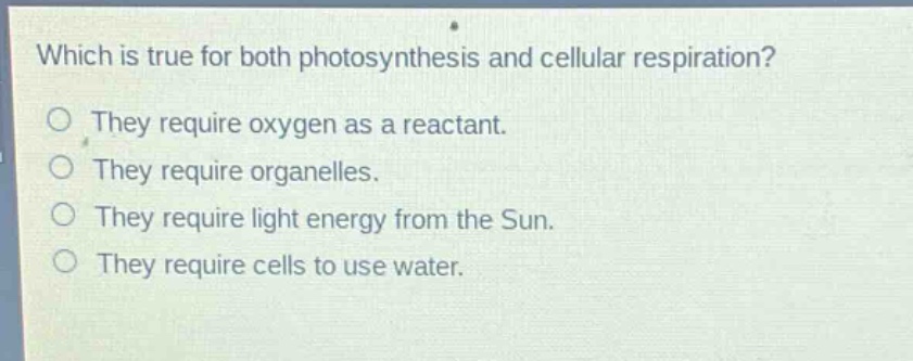 which is true for both photosynthesis and cellular respiration?\no they require oxygen as a reactant.\no they require organelles.\no they require light energy from the sun.\no they require cells to use water.