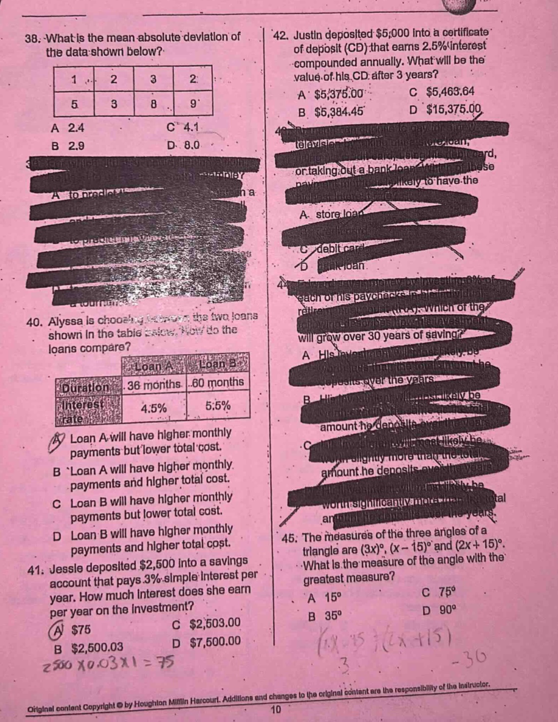 38. what is the mean - absolute deviation of the data shown below?\n|1|2|3|2|\n|5|3|8|9|\na 2.4 c 4.1\nb 2.9 d 8.0\n40. alyssa is choosing between the two loans shown in the table below. how do the loans compare?\n|loan a|loan b|\n|duration|36 months|60 months|\n|interest rate|4.5%|5.5%|\na loan a will have higher monthly payments but lower total cost.\nb loan a will have higher monthly payments and higher total cost.\nc loan b will have higher monthly payments but lower total cost.\nd loan b will have higher monthly payments and higher total cost.\n41. jessie deposited $2,500 into a savings account that pays 3% simple interest per year. how much interest does she earn per year on the investment?\na $75 c $2,503.00\nb $2,500.03 d $7,500.00\n42. justin deposited $5,000 into a certificate of deposit (cd) that earns 2.5% interest compounded annually. what will be the value of his cd after 3 years?\na $5,375.00 c $5,463.64\nb $5,384.45 d $15,375.00\n45. the measures of the three angles of a triangle are (3x)°, (x - 15)° and (2x + 15)°. what is the measure of the angle with the greatest measure?\na 15° c 75°\nb 35° d 90°