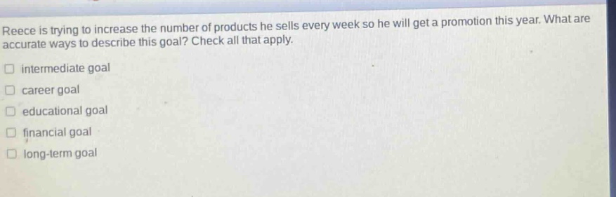 reece is trying to increase the number of products he sells every week so he will get a promotion this year. what are accurate ways to describe this goal? check all that apply.\n□ intermediate goal\n□ career goal\n□ educational goal\n□ financial goal\n□ long - term goal