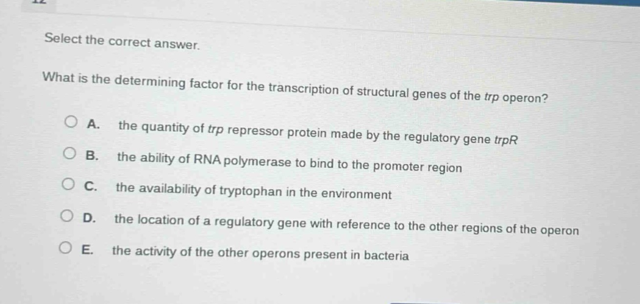select the correct answer. what is the determining factor for the transcription of structural genes of the trp operon? a. the quantity of trp repressor protein made by the regulatory gene trpr b. the ability of rna polymerase to bind to the promoter region c. the availability of tryptophan in the environment d. the location of a regulatory gene with reference to the other regions of the operon e. the activity of the other operons present in bacteria
